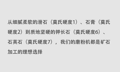 從細(xì)膩柔軟的滑石（莫氏硬度1）、石膏（莫氏硬度2）到質(zhì)地堅(jiān)硬的鉀長(zhǎng)石（莫氏硬度6）、石英石（莫氏硬度7），我們的磨粉機(jī)都是礦石加工的理想選擇。